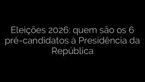 ​Eleições 2026: quem são os 6 pré-candidatos à Presidência da República 